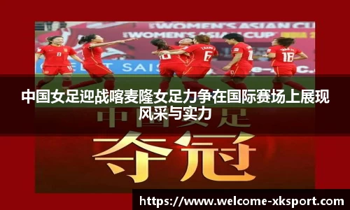 中国女足迎战喀麦隆女足力争在国际赛场上展现风采与实力