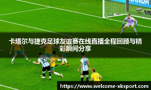 卡塔尔与捷克足球友谊赛在线直播全程回顾与精彩瞬间分享