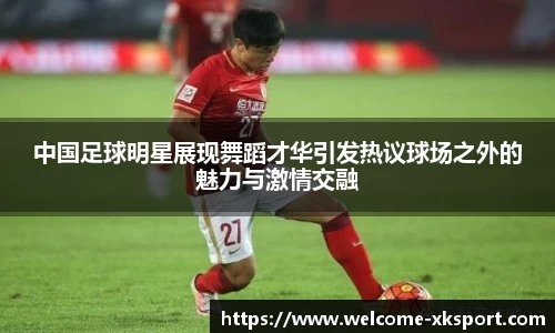 中国足球明星展现舞蹈才华引发热议球场之外的魅力与激情交融