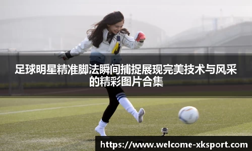 足球明星精准脚法瞬间捕捉展现完美技术与风采的精彩图片合集